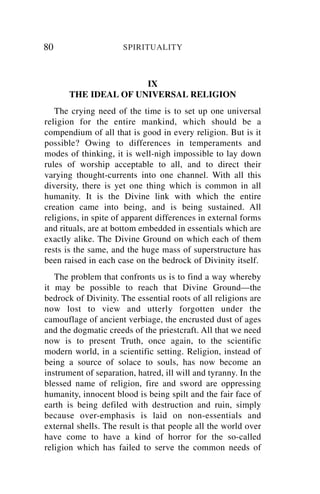 80                    SPIRITUALITY



                      IX
       THE IDEAL OF UNIVERSAL RELIGION
   The crying need of the time is to set up one universal
religion for the entire mankind, which should be a
compendium of all that is good in every religion. But is it
possible? Owing to differences in temperaments and
modes of thinking, it is well-nigh impossible to lay down
rules of worship acceptable to all, and to direct their
varying thought-currents into one channel. With all this
diversity, there is yet one thing which is common in all
humanity. It is the Divine link with which the entire
creation came into being, and is being sustained. All
religions, in spite of apparent differences in external forms
and rituals, are at bottom embedded in essentials which are
exactly alike. The Divine Ground on which each of them
rests is the same, and the huge mass of superstructure has
been raised in each case on the bedrock of Divinity itself.
   The problem that confronts us is to find a way whereby
it may be possible to reach that Divine Ground—the
bedrock of Divinity. The essential roots of all religions are
now lost to view and utterly forgotten under the
camouflage of ancient verbiage, the encrusted dust of ages
and the dogmatic creeds of the priestcraft. All that we need
now is to present Truth, once again, to the scientific
modern world, in a scientific setting. Religion, instead of
being a source of solace to souls, has now become an
instrument of separation, hatred, ill will and tyranny. In the
blessed name of religion, fire and sword are oppressing
humanity, innocent blood is being spilt and the fair face of
earth is being defiled with destruction and ruin, simply
because over-emphasis is laid on non-essentials and
external shells. The result is that people all the world over
have come to have a kind of horror for the so-called
religion which has failed to serve the common needs of
 