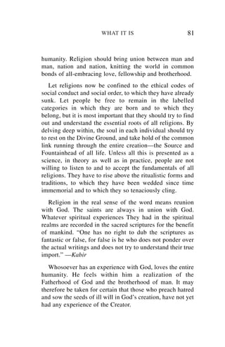 WHAT IT IS                        81


humanity. Religion should bring union between man and
man, nation and nation, knitting the world in common
bonds of all-embracing love, fellowship and brotherhood.
   Let religions now be confined to the ethical codes of
social conduct and social order, to which they have already
sunk. Let people be free to remain in the labelled
categories in which they are born and to which they
belong, but it is most important that they should try to find
out and understand the essential roots of all religions. By
delving deep within, the soul in each individual should try
to rest on the Divine Ground, and take hold of the common
link running through the entire creation—the Source and
Fountainhead of all life. Unless all this is presented as a
science, in theory as well as in practice, people are not
willing to listen to and to accept the fundamentals of all
religions. They have to rise above the ritualistic forms and
traditions, to which they have been wedded since time
immemorial and to which they so tenaciously cling.
   Religion in the real sense of the word means reunion
with God. The saints are always in union with God.
Whatever spiritual experiences They had in the spiritual
realms are recorded in the sacred scriptures for the benefit
of mankind. “One has no right to dub the scriptures as
fantastic or false, for false is he who does not ponder over
the actual writings and does not try to understand their true
import.” —Kabir
   Whosoever has an experience with God, loves the entire
humanity. He feels within him a realization of the
Fatherhood of God and the brotherhood of man. It may
therefore be taken for certain that those who preach hatred
and sow the seeds of ill will in God’s creation, have not yet
had any experience of the Creator.
 