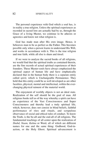 82                    SPIRITUALITY



   The personal experience with God which a soul has, is
in reality a true religion. Unless the spiritual experiences as
recorded in sacred lore are actually had by us, through the
Grace of a living Master, we continue to be atheists or
agnostics and know not what religion is.
  God has made man after His own image. Hence, it
behooves man to be as perfect as the Father. This becomes
possible only when a person learns to understand His Will,
and works in accordance with it. This is the true religion
and true faith, while all else is sham and tinsel.
   If we were to analyze the sacred books of all religions,
we would find that the spiritual truths as contained therein,
are the fine records of actual spiritual experiences of their
founders. These Master-souls have always emphasized the
spiritual aspect of human life and have emphatically
declared that in the human body there is a separate entity
called spirit, which is Unchangeable Permanence. They
hold that this entity could be as well developed as are other
faculties, physical, mental and intellectual, within the ever-
changing physical raiment of the material world.
   The enjoyment of worldly objects is not an ideal state.
Realization of the self should be the goal of man. All
religious books tell us of the way whereby a spirit can have
an experience of the Vast Consciousness and Super
Consciousness and thereby lead a truly spiritual life,
which, however, does not consist in blind beliefs, faithful
performance of rites and rituals, and scrupulous
observance of social and ethical rules of conduct. To know
the Truth, is the be-all and the end-all of all religions. The
fundamental teachings of all center upon the realization of
Shabd, Naam, Kalma or Word, all of which are different
names for one and the same thing: Godhood, God-in-
action, or the Holy Ghost. Spiritual advancement is
 
