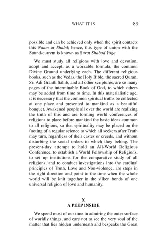 WHAT IT IS                        83


possible and can be achieved only when the spirit contacts
this Naam or Shabd; hence, this type of union with the
Sound-current is known as Surat Shabad Yoga.
    We must study all religions with love and devotion,
adopt and accept, as a workable formula, the common
Divine Ground underlying each. The different religious
books, such as the Vedas, the Holy Bible, the sacred Quran,
Sri Adi Granth Sahib, and all other scriptures, are so many
pages of the interminable Book of God, to which others
may be added from time to time. In this materialistic age,
it is necessary that the common spiritual truths be collected
at one place and presented to mankind as a beautiful
bouquet. Awakened people all over the world are realizing
the truth of this and are forming world conferences of
religions to place before mankind the basic ideas common
to all religions, so that spirituality may be placed on the
footing of a regular science to which all seekers after Truth
may turn, regardless of their castes or creeds, and without
disturbing the social orders to which they belong. The
present-day attempt to hold an All-World Religious
Conference, to establish a World Fellowship of Religions,
to set up institutions for the comparative study of all
religions, and to conduct investigations into the cardinal
principles of Truth, Love and Non-violence, are steps in
the right direction and point to the time when the whole
world will be knit together in the silken bonds of one
universal religion of love and humanity.


                           X
                     A PEEP INSIDE
   We spend most of our time in admiring the outer surface
of worldly things, and care not to see the very soul of the
matter that lies hidden underneath and bespeaks the Great
 