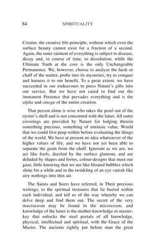 84                    SPIRITUALITY



Creator, the creative life-principle, without which even the
surface beauty cannot exist for a fraction of a second.
Again, the outer raiment of everything is subject to disease,
decay and, in course of time, to dissolution; while the
Ultimate Truth at the core is the only Unchangeable
Permanence. We, however, choose to analyze the husk or
chaff of the matter, probe into its mysteries, try to conquer
and harness it to our benefit. To a great extent, we have
succeeded in our endeavours to press Nature’s gifts into
our service. But we have not cared to find out the
immanent Presence that pervades everything and is the
alpha and omega of the entire creation.
   That person alone is wise who takes the pearl out of the
oyster’s shell and is not concerned with the latter. All outer
coverings are provided by Nature for lodging therein
something precious, something of intrinsic value. Would
that we could first peep within before evaluating the things
of the world. We have at present no idea whatsoever of the
higher values of life, and we have not yet been able to
separate the grain from the chaff. Ignorant as we are, we
act like fools, dazzled by the surface glamour, and are
deluded by shapes and forms, colour-designs that meet our
gaze, little knowing that we are like bloated bubbles which
shine for a while and in the twinkling of an eye vanish like
airy nothings into thin air.
  The Saints and Seers have referred, in Their precious
writings, to the spiritual treasures that lie buried within
each individual, and tell us of the way whereby we can
delve deep and find them out. The secret of the very
macrocosm may be found in the microcosm, and
knowledge of the latter is the mother-knowledge or master-
key that unlocks the steel portals of all knowledge,
physical, intellectual and spiritual, with the Grace of the
Master. The ancients rightly put before man the great
 
