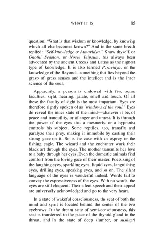 WHAT IT IS                        85


question: “What is that wisdom or knowledge, by knowing
which all else becomes known?” And in the same breath
replied: “Self-knowledge or Atmavidya.” Know thyself, or
Gnothi Seauton, or Nosce Teipsum, has always been
advocated by the ancient Greeks and Latins as the highest
type of knowledge. It is also termed Paravidya, or the
knowledge of the Beyond—something that lies beyond the
grasp of gross senses and the intellect and is the inner
science of the soul.
   Apparently, a person is endowed with five sense
faculties: sight, hearing, palate, smell and touch. Of all
these the faculty of sight is the most important. Eyes are
therefore rightly spoken of as `windows of the soul.’ Eyes
do reveal the inner state of the mind—whatever it be, of
peace and tranquility, or of anger and unrest. It is through
the power of the eyes that a mesmerist or a hypnotist
controls his subject. Some reptiles, too, transfix and
paralyze their prey, making it immobile by casting their
strong gaze on it. So is the case with an osprey or the
fishing eagle. The wizard and the enchanter work their
black art through the eyes. The mother transmits her love
to a baby through her eyes. Even the domestic animals find
comfort from the loving gaze of their master. Poets sing of
the laughing eyes, sparkling eyes, liquid eyes, languishing
eyes, drilling eyes, speaking eyes, and so on. The silent
language of the eyes is wonderful indeed. Words fail to
convey the expressiveness of the eyes. With no words, the
eyes are still eloquent. Their silent speech and their appeal
are universally acknowledged and go to the very heart.
   In a state of wakeful consciousness, the seat of both the
mind and spirit is located behind the center of the two
eyebrows. In the dream state of semi-consciousness, this
seat is transferred to the place of the thyroid gland in the
throat, and in the state of deep slumber, or sushupti
 
