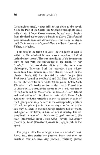 86                    SPIRITUALITY



(unconscious state), it goes still further down to the navel.
Since the Path of the Saints (the Science of the Spirit) deals
with a state of Super Consciousness, the real search begins
from the third eye or Nukta-i-Sweda or Divya Chakshu and
goes upwards (and not downwards) from stage to stage,
until Sach Khand or Muqam-i-Haq, the True Home of our
Father, is reached.
   This body is the temple of God. The Kingdom of God is
within us. The whole of the macrocosm is said to be locked
up in the microcosm. The true knowledge of the former can
only be bad with the knowledge of the latter. “A tap
inside,” is the wonderful dictum of the American
philosopher, Emerson. Both the macrocosm and micro-
cosm have been divided into four planes: (i) Pind, or the
physical body, (ii) And (mental or astral body), (iii)
Brahmand (causal or seedbody) and (iv) Sach Khand (the
Eternal abode of Truth or Soul). All the planes below Sach
Khand are liable to destruction at the time of Dissolution
or Grand Dissolution, as the case may be. The idyllic home
of the Saints and the Master-souls is located in Sach Khand
and realization of this plane is their ideal. From Sach
Khand to Pind, the reflection of the six centers in each of
the higher planes may be seen in the corresponding centers
of the lower plane, just in the same way as reflection of the
sun may be seen in the number of pitchers full of water,
and again of the latter, in turn, on a wall nearby. The six
ganglionic centers of the body are (i) guda (rectum), (ii)
indri (procreative organ), (iii) nabhi (navel), (iv) hirdey
(heart), (v) kanth (throat or thyroid), (vi) aggya (behind the
eyes).

  The yogis, after Hatha Yogic exercises of dhoti, neti,
basti, etc., first purify the physical body and then by
constant practice, involving pranas, gradually pierce
 