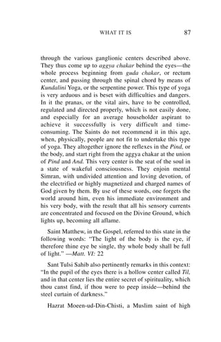 WHAT IT IS                          87


through the various ganglionic centers described above.
They thus come up to aggya chakar behind the eyes—the
whole process beginning from guda chakar, or rectum
center, and passing through the spinal chord by means of
Kundalini Yoga, or the serpentine power. This type of yoga
is very arduous and is beset with difficulties and dangers.
In it the pranas, or the vital airs, have to be controlled,
regulated and directed properly, which is not easily done,
and especially for an average householder aspirant to
achieve it successfully is very difficult and time-
consuming. The Saints do not recommend it in this age,
when, physically, people are not fit to undertake this type
of yoga. They altogether ignore the reflexes in the Pind, or
the body, and start right from the aggya chakar at the union
of Pind and And. This very center is the seat of the soul in
a state of wakeful consciousness. They enjoin mental
Simran, with undivided attention and loving devotion, of
the electrified or highly magnetized and charged names of
God given by them. By use of these words, one forgets the
world around him, even his immediate environment and
his very body, with the result that all his sensory currents
are concentrated and focused on the Divine Ground, which
lights up, becoming all aflame.
   Saint Matthew, in the Gospel, referred to this state in the
following words: “The light of the body is the eye, if
therefore thine eye be single, thy whole body shall be full
of light.” —Matt. VI: 22
   Sant Tulsi Sahib also pertinently remarks in this context:
“In the pupil of the eyes there is a hollow center called Til,
and in that center lies the entire secret of spirituality, which
thou canst find, if thou were to peep inside—behind the
steel curtain of darkness.”
  Hazrat Moeen-ud-Din-Chisti, a Muslim saint of high
 