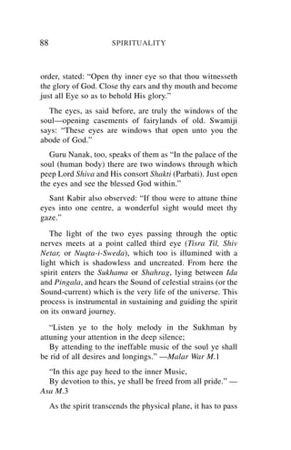 88                      SPIRITUALITY



order, stated: “Open thy inner eye so that thou witnesseth
the glory of God. Close thy ears and thy mouth and become
just all Eye so as to behold His glory.”
  The eyes, as said before, are truly the windows of the
soul—opening casements of fairylands of old. Swamiji
says: “These eyes are windows that open unto you the
abode of God.”
   Guru Nanak, too, speaks of them as “In the palace of the
soul (human body) there are two windows through which
peep Lord Shiva and His consort Shakti (Parbati). Just open
the eyes and see the blessed God within.”
  Sant Kabir also observed: “If thou were to attune thine
eyes into one centre, a wonderful sight would meet thy
gaze.”
   The light of the two eyes passing through the optic
nerves meets at a point called third eye (Tisra Til, Shiv
Netar, or Nuqta-i-Sweda), which too is illumined with a
light which is shadowless and uncreated. From here the
spirit enters the Sukhama or Shahrag, lying between Ida
and Pingala, and hears the Sound of celestial strains (or the
Sound-current) which is the very life of the universe. This
process is instrumental in sustaining and guiding the spirit
on its onward journey.
   “Listen ye to the holy melody in the Sukhman by
attuning your attention in the deep silence;
   By attending to the ineffable music of the soul ye shall
be rid of all desires and longings.” —Malar War M.1
  “In this age pay heed to the inner Music,
  By devotion to this, ye shall be freed from all pride.” —
Asa M.3
     As the spirit transcends the physical plane, it has to pass
 