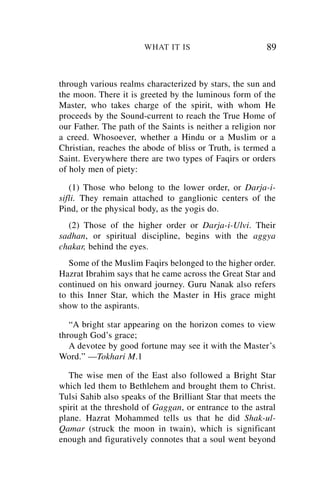 WHAT IT IS                        89


through various realms characterized by stars, the sun and
the moon. There it is greeted by the luminous form of the
Master, who takes charge of the spirit, with whom He
proceeds by the Sound-current to reach the True Home of
our Father. The path of the Saints is neither a religion nor
a creed. Whosoever, whether a Hindu or a Muslim or a
Christian, reaches the abode of bliss or Truth, is termed a
Saint. Everywhere there are two types of Faqirs or orders
of holy men of piety:

   (1) Those who belong to the lower order, or Darja-i-
sifli. They remain attached to ganglionic centers of the
Pind, or the physical body, as the yogis do.
  (2) Those of the higher order or Darja-i-Ulvi. Their
sadhan, or spiritual discipline, begins with the aggya
chakar, behind the eyes.
   Some of the Muslim Faqirs belonged to the higher order.
Hazrat Ibrahim says that he came across the Great Star and
continued on his onward journey. Guru Nanak also refers
to this Inner Star, which the Master in His grace might
show to the aspirants.

   “A bright star appearing on the horizon comes to view
through God’s grace;
   A devotee by good fortune may see it with the Master’s
Word.” —Tokhari M.1

   The wise men of the East also followed a Bright Star
which led them to Bethlehem and brought them to Christ.
Tulsi Sahib also speaks of the Brilliant Star that meets the
spirit at the threshold of Gaggan, or entrance to the astral
plane. Hazrat Mohammed tells us that he did Shak-ul-
Qamar (struck the moon in twain), which is significant
enough and figuratively connotes that a soul went beyond
 