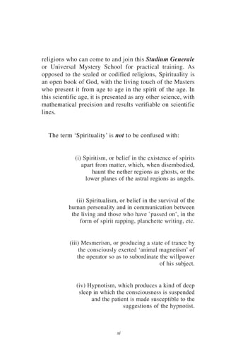 religions who can come to and join this Studium Generale
or Universal Mystery School for practical training. As
opposed to the sealed or codified religions, Spirituality is
an open book of God, with the living touch of the Masters
who present it from age to age in the spirit of the age. In
this scientific age, it is presented as any other science, with
mathematical precision and results verifiable on scientific
lines.


  The term ‘Spirituality’ is not to be confused with:


             (i) Spiritism, or belief in the existence of spirits
                apart from matter, which, when disembodied,
                    haunt the nether regions as ghosts, or the
                  lower planes of the astral regions as angels.


              (ii) Spiritualism, or belief in the survival of the
           human personality and in communication between
            the living and those who have `passed on’, in the
                form of spirit rapping, planchette writing, etc.


           (iii) Mesmerism, or producing a state of trance by
                the consciously exerted ‘animal magnetism’ of
               the operator so as to subordinate the willpower
                                                 of his subject.


              (iv) Hypnotism, which produces a kind of deep
               sleep in which the consciousness is suspended
                    and the patient is made susceptible to the
                                 suggestions of the hypnotist.



                               xi
 