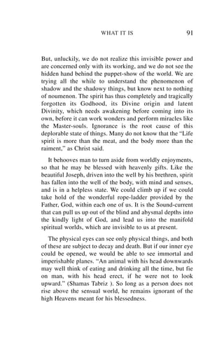 WHAT IT IS                         91


But, unluckily, we do not realize this invisible power and
are concerned only with its working, and we do not see the
hidden hand behind the puppet-show of the world. We are
trying all the while to understand the phenomenon of
shadow and the shadowy things, but know next to nothing
of noumenon. The spirit has thus completely and tragically
forgotten its Godhood, its Divine origin and latent
Divinity, which needs awakening before coming into its
own, before it can work wonders and perform miracles like
the Master-souls. Ignorance is the root cause of this
deplorable state of things. Many do not know that the “Life
spirit is more than the meat, and the body more than the
raiment,” as Christ said.
   It behooves man to turn aside from worldly enjoyments,
so that he may be blessed with heavenly gifts. Like the
beautiful Joseph, driven into the well by his brethren, spirit
has fallen into the well of the body, with mind and senses,
and is in a helpless state. We could climb up if we could
take hold of the wonderful rope-ladder provided by the
Father, God, within each one of us. It is the Sound-current
that can pull us up out of the blind and abysmal depths into
the kindly light of God, and lead us into the manifold
spiritual worlds, which are invisible to us at present.
   The physical eyes can see only physical things, and both
of these are subject to decay and death. But if our inner eye
could be opened, we would be able to see immortal and
imperishable planes. “An animal with his head downwards
may well think of eating and drinking all the time, but fie
on man, with his head erect, if he were not to look
upward.” (Shamas Tabriz ). So long as a person does not
rise above the sensual world, he remains ignorant of the
high Heavens meant for his blessedness.
 