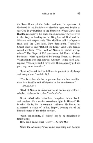 WHAT IT IS                        93


the True Home of the Father and sees the splendor of
Godhood in the ineffable resplendent light, one begins to
see God in everything in the Universe. When Christ and
Buddha rose above the body consciousness, They referred
to the Way as leading to the Kingdom of God and the
Nirvana pad respectively. The Muslims call it Muqam-i-
Haq, and the Christians, New Jerusalem. Thereafter,
Christ used to say: “Behold the Lord.” And Guru Nanak
would exclaim: “The Lord of Nanak is visible every-
where.” The Sage of Dakshneshwar, Sri Rama Krishna
Parmhans, when questioned by young Naren, as Swami
Vivekananda was then known, whether He had seen God,
replied: “Yes, my child, I have seen Him as clearly as I see
you; nay, more than that.”
  “Lord of Nanak in His fullness is present in all things
and everywhere.” —Suhi M.5
  “The Invisible, the Incomprehensible, the Inaccessible,
manifests Itself in full effulgence to the true devotee.”
  —Sri Rag M.4
  “God of Nanak is immanent in all forms and colours,
whether visible or invisible.” —Suhi M.4
   Great is God, who is absolute, imageless, indescribable
and peerless. He is neither sound nor light. In Himself, He
is what He is; but in common parlance, He has to be
expressed in words of limited import, coming out of the
limited source of the finite intellect.
   “God, the Infinite, of course, has to be described in
finite terms;
   How can I know what He is?” —Sorath M.5
  When the Absolute Power came into being and became
 