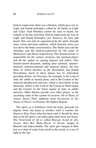 94                    SPIRITUALITY



God-in-expression, there was vibration, which gave rise to
Light and Sound principles, called by all Saints as Light
and Udgit. God Absolute cannot be seen or heard, for
nobody so far has seen God. God-in-expression, by way of
Light and Sound Principles can, however, be seen and
heard. This can only be experienced by the spirit, through
inner vision and inner audition, which function when you
rise above the body consciousness. The Saints also call the
Absolute and the God-in-expression by the name of
Mahadayal and Dayal respectively. This Sound-current is
responsible for the various creations, the spiritual planes
and all the realms in varying degrees and orders. This
Sound-current descends, making pure spiritual, spirituo-
material, materio-spiritual and material planes, the last
three of which dissolve in the dissolution and Grand
Dissolution. Each of these planes has its individual
presiding deities: Jot Niranjan, for example, is the Lord of
And, the subtle or mental plane, and is the Creator of the
material and physical universe, which is next below in the
hierarchy. Onkar is the Lord of the Causal or Seed region
and the Creator of the lower region of And, or subtle
universe. Other Deities preside over other planes, in the
ascending order of the system of creation. All of Them, of
course, derive Their authority from Sat-purush or Sat
Naam, or Dayal, or Ekankar, the highest Region.
   The spirit, as it withdraws from the body, proceeds by
degrees from one plane to another, until it reaches Sat
Naam or Haq. From what has been said, it should be clear
that so far the spirit is an entity quite apart from Sat Naam.
The Over-Lord of all is called Khasum (Lord of all),
Swami, Hari Rai, Maha-Dayal, or Nirala, unique in
Himself and indescribable. The spirit gets merged in Him
just as a drop of water loses itself in the ocean, or a ray of
light in the sun.
 