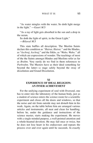 WHAT IT IS                        95


   “As water mingles with the water, So doth light merge
in the light.” —Gauri M.5
   “As a ray of light gets absorbed in the sun and a drop in
the ocean,
   So doth the light of spirit, in the Great Light.”
   —Bilawal M.5
   This state baffles all description. The Muslim Saints
declare this condition as “Hairat, Hairat,” and the Hindus,
as “Aschraj, Aschraj,” and the Sikhs, as “Waho, Waho,” all
of which are expressions of wonder. The teachings of most
of the the Saints amongst Hindus and Muslims refer as far
as Brahm. Very rarely do we find in them references to
Parbrahm. The Masters have as their ideal something far
beyond the latter—a stage safely beyond the sway of
dissolution and Grand Dissolution.


                     XI
        EXPERIENCE OF IDEAL RELIGION:
           AN INNER ACHIEVEMENT
   For the unifying experiment of soul with Oversoul, one
has to enter into the laboratory of the human body, just as
a student of science enters the science room for a scientific
experiment and closes all the doors and windows, so that
the noise and stir from outside may not disturb him in his
work. Again, on the table before him are arranged various
articles and instruments, all neat and clean for handling,
before he, under the guidance and instructions of the
science master, starts making the experiment. He moves
with a single-minded purpose, a well-pointed attention and
a whole-hearted devotion. He may fail once or twice, but
he does not lose heart in his endeavours and repeats the
process over and over again until he succeeds. In exactly
 