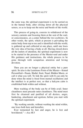 96                    SPIRITUALITY



the same way, the spiritual experiment is to be carried on
in the human body, after closing down all the physical
senses, so as to keep out the noise and bustle of the world.

   This process of going-in, consists in withdrawal of the
sensory currents and focusing them at the seat of the soul,
or consciousness, at a center behind the two eyebrows. In
other words, the spirit, which at present is pervading the
entire body from top to toe and is identified with the world,
is gathered up and collected at one place, until one loses
the very idea of having a body at all. Having closed down
all the outlets of attention, the spiritual experiment is now
to be started in the presence of the Master-soul and under
His guidance and instructions, the whole process to be
gone through with scrupulous attention and loving
devotion.

   Then you are no longer a physical entity but a pure
spirit. So also is the Luminous Form of the Master—Sound
Personified—Naam, Shabd, Sruti, Naad, Hidden Music, or
call it what you will. To link the spirit with It can only be
done when the mind is freed from mental oscillations and
the intellect is at perfect rest, so that a halcyon calm is
established both within and without.
   Mere washing of the body can be of little avail. Inner
cleanliness must precede outer cleanliness. The mind must
first be cleansed and purified of all desires, anger,
hankering, attachment and egotism, before you start with
the spiritual experiment.
  “By washing outside, without washing the mind within,
one loses both here and hereafter,
  Ever tormented by lust and anger, he is lost and
bewildered.” —Asa M.5
 