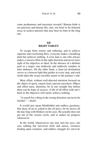 WHAT IT IS                        99


some posthumous and uncertain rewards? Human birth is
too precious and human life, alas, too brief to be frittered
away in useless pursuits that may bear no fruit in the long
run.


                         XII
                    RIGHT TARGET
   To escape from sorrow and suffering, and to achieve
supreme and everlasting bliss, everyone makes a headlong
dash but achieves nothing. A wise man is one who always
makes a sincere effort in the right direction and never loses
sight of his objective or ideal. In the absence of a definite
goal or a target, one aimlessly and endlessly wanders in
utter darkness. On the other hand, a clear-cut destination
serves as a beacon-light that guides at every step, and each
stride takes the weary traveller nearer to the journey’s end.
   Mere effort, without well-directed attention focused on
the object of quest, cannot lead a person anywhere. Object
and effort must, therefore, be in one straight line before
there can be hope of success. A life of all effort with one’s
back to the objective will surely achieve nothing.
   “A search for a thing in the wrong direction can never be
fruitful.” —Kabir
   It would just mean blindfolded and endless gyrations,
like those of an ox yoked to the oil press, for he moves all
the day long with blinkers on his eyes. He actually does not
get out of the vicious circle, and so makes no progress
whatsoever.
   In the world, wheresoever one may turn his eyes, one
sees nothing but universal strife and unrest, creatures
feeding upon creatures, and endless struggle for survival.
 