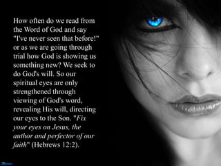 How often do we read from
the Word of God and say
"I've never seen that before!"
or as we are going through
trial how God is showing us
something new? We seek to
do God's will. So our
spiritual eyes are only
strengthened through
viewing of God's word,
revealing His will, directing
our eyes to the Son. "Fix
your eyes on Jesus, the
author and perfector of our
faith" (Hebrews 12:2).
 