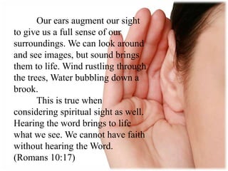 Our ears augment our sight
to give us a full sense of our
surroundings. We can look around
and see images, but sound brings
them to life. Wind rustling through
the trees, Water bubbling down a
brook.
This is true when
considering spiritual sight as well.
Hearing the word brings to life
what we see. We cannot have faith
without hearing the Word.
(Romans 10:17)
 