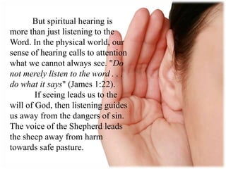 But spiritual hearing is
more than just listening to the
Word. In the physical world, our
sense of hearing calls to attention
what we cannot always see. "Do
not merely listen to the word . . .
do what it says" (James 1:22).
If seeing leads us to the
will of God, then listening guides
us away from the dangers of sin.
The voice of the Shepherd leads
the sheep away from harm
towards safe pasture.
 