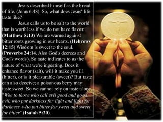 Jesus described himself as the bread
of life. (John 6:48). So, what does Jesus' life
taste like?
Jesus calls us to be salt to the world
that is worthless if we do not have flavor.
(Matthew 5:13) We are warned against
bitter roots growing in our hearts. (Hebrews
12:15) Wisdom is sweet to the soul.
(Proverbs 24:14. Also God's decrees and
God's words). So taste indicates to us the
nature of what we're ingesting. Does it
enhance flavor (salt), will it make you ill
(bitter), or is it pleasurable (sweet)? But taste
can also deceive; a poisonous berry may
taste sweet. So we cannot rely on taste alone.
"Woe to those who call evil good and good
evil, who put darkness for light and light for
darkness, who put bitter for sweet and sweet
for bitter" (Isaiah 5:20).
 