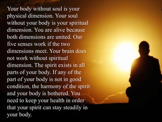 Your body without soul is your
physical dimension. Your soul
without your body is your spiritual
dimension. You are alive because
both dimensions are united. Our
five senses work if the two
dimensions meet. Your brain does
not work without spiritual
dimension. The spirit exists in all
parts of your body. If any of the
part of your body is not in good
condition, the harmony of the spirit
and your body is bothered. You
need to keep your health in order
that your spirit can stay steadily in
your body.
 