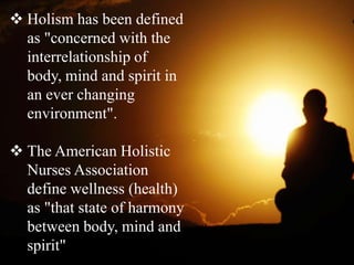  Holism has been defined
as "concerned with the
interrelationship of
body, mind and spirit in
an ever changing
environment".
 The American Holistic
Nurses Association
define wellness (health)
as "that state of harmony
between body, mind and
spirit"
 