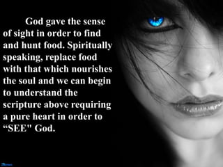 God gave the sense
of sight in order to find
and hunt food. Spiritually
speaking, replace food
with that which nourishes
the soul and we can begin
to understand the
scripture above requiring
a pure heart in order to
“SEE" God.
 