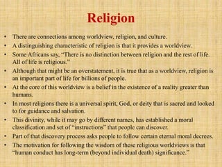 Religion
• There are connections among worldview, religion, and culture.
• A distinguishing characteristic of religion is that it provides a worldview.
• Some Africans say, “There is no distinction between religion and the rest of life.
All of life is religious.”
• Although that might be an overstatement, it is true that as a worldview, religion is
an important part of life for billions of people.
• At the core of this worldview is a belief in the existence of a reality greater than
humans.
• In most religions there is a universal spirit, God, or deity that is sacred and looked
to for guidance and salvation.
• This divinity, while it may go by different names, has established a moral
classification and set of “instructions” that people can discover.
• Part of that discovery process asks people to follow certain eternal moral decrees.
• The motivation for following the wisdom of these religious worldviews is that
“human conduct has long-term (beyond individual death) significance.”
 