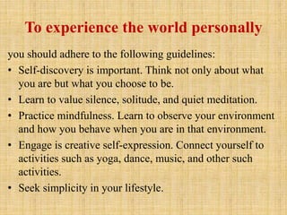 To experience the world personally
you should adhere to the following guidelines:
• Self-discovery is important. Think not only about what
you are but what you choose to be.
• Learn to value silence, solitude, and quiet meditation.
• Practice mindfulness. Learn to observe your environment
and how you behave when you are in that environment.
• Engage is creative self-expression. Connect yourself to
activities such as yoga, dance, music, and other such
activities.
• Seek simplicity in your lifestyle.
 