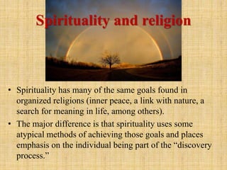 • Spirituality has many of the same goals found in
organized religions (inner peace, a link with nature, a
search for meaning in life, among others).
• The major difference is that spirituality uses some
atypical methods of achieving those goals and places
emphasis on the individual being part of the “discovery
process.”
Spirituality and religion
 