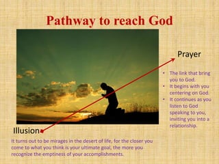 Pathway to reach God
Prayer
Illusion
• The link that bring
you to God.
• It begins with you
centering on God.
• It continues as you
listen to God
speaking to you,
inviting you into a
relationship.
It turns out to be mirages in the desert of life, for the closer you
come to what you think is your ultimate goal, the more you
recognize the emptiness of your accomplishments.
 
