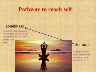 Loneliness
Solitude
it brings a warm
sense of peace and
serenity to your
inner self.
A lack of connectedness
with others and a sense of
desperation as you look
inside your
soul.
Pathway to reach self
 
