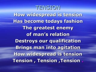TENSIONTENSION
How widespread is tensionHow widespread is tension
Has become todays fashionHas become todays fashion
The greatest enemyThe greatest enemy
of man’s relationof man’s relation
Destroys our qualificationDestroys our qualification
Brings man into agitationBrings man into agitation
How widespread is tensionHow widespread is tension
Tension , Tension ,TensionTension , Tension ,Tension ..
 