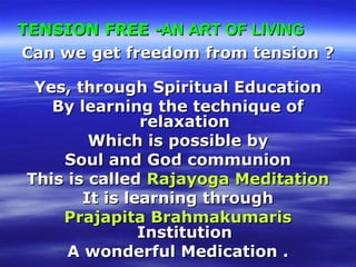 TENSION FREETENSION FREE --AN ART OF LIVINGAN ART OF LIVING
Can we get freedom from tension ?Can we get freedom from tension ?
Yes, through Spiritual EducationYes, through Spiritual Education
By learning the technique ofBy learning the technique of
relaxationrelaxation
Which is possible byWhich is possible by
Soul and God communionSoul and God communion
This is calledThis is called Rajayoga MeditationRajayoga Meditation
It is learning throughIt is learning through
Prajapita BrahmakumarisPrajapita Brahmakumaris
InstitutionInstitution
A wonderful Medication .A wonderful Medication .
 