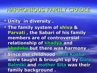 HARMONIOUS FAMILY CRADLEHARMONIOUS FAMILY CRADLE
 UUnity in diversity .nity in diversity .
 The family system ofThe family system of shivashiva &&
ParvatiParvati , the Sabari of his family, the Sabari of his family
members are of controversialmembers are of controversial
relationship ofrelationship of khadyakhadya andand
khadakakhadaka butbut there was harmony .there was harmony .
 Since the childhoodSince the childhood Laba KushaLaba Kusha
were taught & brought up bywere taught & brought up by GuruGuru
BalmikiBalmiki andand mother Sitamother Sita was theirwas their
family background .family background .
 