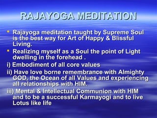 RAJAYOGA MEDITATIONRAJAYOGA MEDITATION
 Rajayoga meditation taught by Supreme SoulRajayoga meditation taught by Supreme Soul
is the best way for Art of Happy & Blissfulis the best way for Art of Happy & Blissful
Living.Living.
 Realizing myself as a Soul the point of LightRealizing myself as a Soul the point of Light
dwelling in the forehead .dwelling in the forehead .
i) Embodiment of all core valuesi) Embodiment of all core values
ii) Have love borne remembrance with Almightyii) Have love borne remembrance with Almighty
GOD, the Ocean of all Values and experiencingGOD, the Ocean of all Values and experiencing
all relationships with HIM.all relationships with HIM.
iii) Mental & Intellectual Communion with HIMiii) Mental & Intellectual Communion with HIM
and to be a successful Karmayogi and to liveand to be a successful Karmayogi and to live
Lotus like lifeLotus like life
 