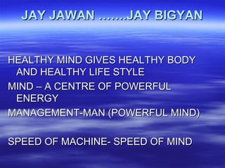 JAY JAWAN …….JAY BIGYANJAY JAWAN …….JAY BIGYAN
HEALTHY MIND GIVES HEALTHY BODYHEALTHY MIND GIVES HEALTHY BODY
AND HEALTHY LIFE STYLEAND HEALTHY LIFE STYLE
MIND – A CENTRE OF POWERFULMIND – A CENTRE OF POWERFUL
ENERGYENERGY
MANAGEMENT-MAN (POWERFUL MIND)MANAGEMENT-MAN (POWERFUL MIND)
SPEED OF MACHINE- SPEED OF MINDSPEED OF MACHINE- SPEED OF MIND
 