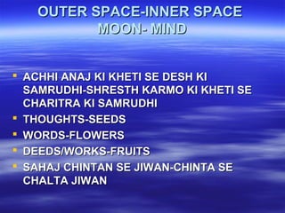 OUTER SPACE-INNER SPACEOUTER SPACE-INNER SPACE
MOON- MINDMOON- MIND
 ACHHI ANAJ KI KHETI SE DESH KIACHHI ANAJ KI KHETI SE DESH KI
SAMRUDHI-SHRESTH KARMO KI KHETI SESAMRUDHI-SHRESTH KARMO KI KHETI SE
CHARITRA KI SAMRUDHICHARITRA KI SAMRUDHI
 THOUGHTS-SEEDSTHOUGHTS-SEEDS
 WORDS-FLOWERSWORDS-FLOWERS
 DEEDS/WORKS-FRUITSDEEDS/WORKS-FRUITS
 SAHAJ CHINTAN SE JIWAN-CHINTA SESAHAJ CHINTAN SE JIWAN-CHINTA SE
CHALTA JIWANCHALTA JIWAN
 