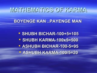 MATHEMATICS OF KARMAMATHEMATICS OF KARMA
BOYENGE KAN ..PAYENGE MANBOYENGE KAN ..PAYENGE MAN
 SHUBH BICHAR-100+5=105SHUBH BICHAR-100+5=105
 SHUBH KARMA-100x5=500SHUBH KARMA-100x5=500
 ASHUBH BICHAR-100-5=95ASHUBH BICHAR-100-5=95
 ASHUBH KARMA-100/5=20ASHUBH KARMA-100/5=20
 