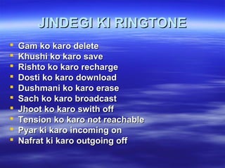 JINDEGI KI RINGTONEJINDEGI KI RINGTONE
 Gam ko karo deleteGam ko karo delete
 Khushi ko karo saveKhushi ko karo save
 Rishto ko karo rechargeRishto ko karo recharge
 Dosti ko karo downloadDosti ko karo download
 Dushmani ko karo eraseDushmani ko karo erase
 Sach ko karo broadcastSach ko karo broadcast
 Jhoot ko karo swith offJhoot ko karo swith off
 Tension ko karo not reachableTension ko karo not reachable
 Pyar ki karo incoming onPyar ki karo incoming on
 Nafrat ki karo outgoing offNafrat ki karo outgoing off
 