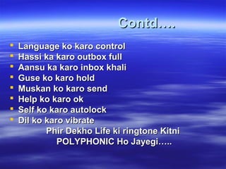 Contd….Contd….
 Language ko karo controlLanguage ko karo control
 Hassi ka karo outbox fullHassi ka karo outbox full
 Aansu ka karo inbox khaliAansu ka karo inbox khali
 Guse ko karo holdGuse ko karo hold
 Muskan ko karo sendMuskan ko karo send
 Help ko karo okHelp ko karo ok
 Self ko karo autolockSelf ko karo autolock
 Dil ko karo vibrateDil ko karo vibrate
Phir Dekho Life ki ringtone KitniPhir Dekho Life ki ringtone Kitni
POLYPHONIC Ho Jayegi…..POLYPHONIC Ho Jayegi…..
 