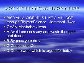 ART OF LIVING-A HAPPY LIFEART OF LIVING-A HAPPY LIFE
 BIGYAN-A WORLD IS LIKE A VILLAGEBIGYAN-A WORLD IS LIKE A VILLAGE
through Bigyan/Science –Jantrabat Jiwanthrough Bigyan/Science –Jantrabat Jiwan
 GYAN-Mantrabat JiwanGYAN-Mantrabat Jiwan
 A-Avoid unnecessary and waste thoughtsA-Avoid unnecessary and waste thoughts
and deedsand deeds
 B-By pass your dutyB-By pass your duty
 C-Cancel and CutC-Cancel and Cut
 D-Do the work which is urgent for todayD-Do the work which is urgent for today
 