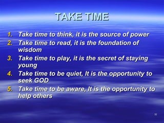 3232
TAKE TIMETAKE TIME
1.1. Take time to think, it is the source of powerTake time to think, it is the source of power
2.2. Take time to read, it is the foundation ofTake time to read, it is the foundation of
wisdomwisdom
3.3. Take time to play, it is the secret of stayingTake time to play, it is the secret of staying
youngyoung
4.4. Take time to be quiet, It is the opportunity toTake time to be quiet, It is the opportunity to
seek GODseek GOD
5.5. Take time to be aware, It is the opportunity toTake time to be aware, It is the opportunity to
help othershelp others
 