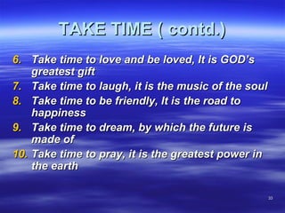 3333
TAKE TIME ( contd.)TAKE TIME ( contd.)
6.6. Take time to love and be loved, It is GOD’sTake time to love and be loved, It is GOD’s
greatest giftgreatest gift
7.7. Take time to laugh, it is the music of the soulTake time to laugh, it is the music of the soul
8.8. Take time to be friendly, It is the road toTake time to be friendly, It is the road to
happinesshappiness
9.9. Take time to dream, by which the future isTake time to dream, by which the future is
made ofmade of
10.10. Take time to pray, it is the greatest power inTake time to pray, it is the greatest power in
the earththe earth
 