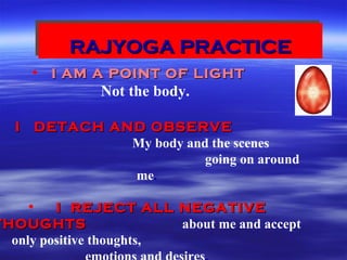 RAJYOGA PRACTICERAJYOGA PRACTICERAJYOGA PRACTICERAJYOGA PRACTICE
• I AM A POINT OF LIGHTI AM A POINT OF LIGHT
Not the body.
I DETACH AND OBSERVEI DETACH AND OBSERVE
My body and the scenes
going on around
me.
• I REJECT ALL NEGATIVEI REJECT ALL NEGATIVE
THOUGHTSTHOUGHTS about me and accept
only positive thoughts,
 