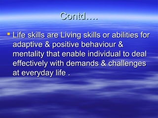 Contd….Contd….
 Life skills are Living skills or abilities forLife skills are Living skills or abilities for
adaptive & positive behaviour &adaptive & positive behaviour &
mentality that enable individual to dealmentality that enable individual to deal
effectively with demands & challengeseffectively with demands & challenges
at everyday life .at everyday life .
 