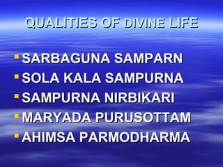 QUALITIES OFQUALITIES OF DIVINEDIVINE LIFELIFE
 SARBAGUNA SAMPARNSARBAGUNA SAMPARN
 SOLA KALA SAMPURNASOLA KALA SAMPURNA
 SAMPURNA NIRBIKARISAMPURNA NIRBIKARI
 MARYADA PURUSOTTAMMARYADA PURUSOTTAM
 AHIMSA PARMODHARMAAHIMSA PARMODHARMA
 