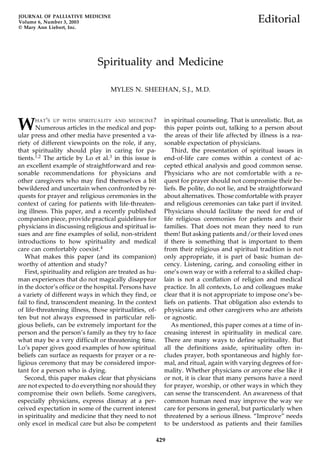 JOURNAL OF PALLIATIVE MEDICINE
Volume 6, Number 3, 2003                                                                    Editorial
© Mary Ann Liebert, Inc.




                               Spirituality and Medicine

                                    MYLES N. SHEEHAN, S.J., M.D.




W     H AT ’S UP WITH SPIRITUALITY AND MEDICINE ?
        Numerous articles in the medical and pop-
ular press and other media have presented a va-
                                                         in spiritual counseling. That is unrealistic. But, as
                                                         this paper points out, talking to a person about
                                                         the areas of their life affected by illness is a rea-
riety of different viewpoints on the role, if any,       sonable expectation of physicians.
that spirituality should play in caring for pa-             Third, the presentation of spiritual issues in
tients.1,2 The article by Lo et al.3 in this issue is    end-of-life care comes within a context of ac-
an excellent example of straightforward and rea-         cepted ethical analysis and good common sense.
sonable recommendations for physicians and               Physicians who are not comfortable with a re-
other caregivers who may find themselves a bit           quest for prayer should not compromise their be-
bewildered and uncertain when confronted by re-          liefs. Be polite, do not lie, and be straightforward
quests for prayer and religious ceremonies in the        about alternatives. Those comfortable with prayer
context of caring for patients with life-threaten-       and religious ceremonies can take part if invited.
ing illness. This paper, and a recently published        Physicians should facilitate the need for end of
companion piece, provide practical guidelines for        life religious ceremonies for patients and their
physicians in discussing religious and spiritual is-     families. That does not mean they need to run
sues and are fine examples of solid, non-strident        them! But asking patients and/or their loved ones
introductions to how spirituality and medical            if there is something that is important to them
care can comfortably coexist.4                           from their religious and spiritual tradition is not
   What makes this paper (and its companion)             only appropriate, it is part of basic human de-
worthy of attention and study?                           cency. Listening, caring, and consoling either in
   First, spirituality and religion are treated as hu-   one’s own way or with a referral to a skilled chap-
man experiences that do not magically disappear          lain is not a conflation of religion and medical
in the doctor’s office or the hospital. Persons have     practice. In all contexts, Lo and colleagues make
a variety of different ways in which they find, or       clear that it is not appropriate to impose one’s be-
fail to find, transcendent meaning. In the context       liefs on patients. That obligation also extends to
of life-threatening illness, those spiritualities, of-   physicians and other caregivers who are atheists
ten but not always expressed in particular reli-         or agnostic.
gious beliefs, can be extremely important for the           As mentioned, this paper comes at a time of in-
person and the person’s family as they try to face       creasing interest in spirituality in medical care.
what may be a very difficult or threatening time.        There are many ways to define spirituality. But
Lo’s paper gives good examples of how spiritual          all the definitions aside, spirituality often in-
beliefs can surface as requests for prayer or a re-      cludes prayer, both spontaneous and highly for-
ligious ceremony that may be considered impor-           mal, and ritual, again with varying degrees of for-
tant for a person who is dying.                          mality. Whether physicians or anyone else like it
   Second, this paper makes clear that physicians        or not, it is clear that many persons have a need
are not expected to do everything nor should they        for prayer, worship, or other ways in which they
compromise their own beliefs. Some caregivers,           can sense the transcendent. An awareness of that
especially physicians, express dismay at a per-          common human need may improve the way we
ceived expectation in some of the current interest       care for persons in general, but particularly when
in spirituality and medicine that they need to not       threatened by a serious illness. “Improve” needs
only excel in medical care but also be competent         to be understood as patients and their families

                                                     429
 