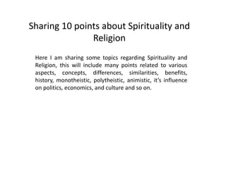 Sharing 10 points about Spirituality and
Religion
Here I am sharing some topics regarding Spirituality and
Religion, this will include many points related to various
aspects, concepts, differences, similarities, benefits,
history, monotheistic, polytheistic, animistic, it’s influence
on politics, economics, and culture and so on.
 