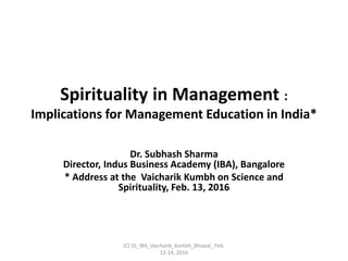 Spirituality in Management :
Implications for Management Education in India*
Dr. Subhash Sharma
Director, Indus Business Academy (IBA), Bangalore
* Address at the Vaicharik Kumbh on Science and
Spirituality, Feb. 13, 2016
(C) SS_IBA_Vaicharik_Kumbh_Bhopal_ Feb.
12-14, 2016
 