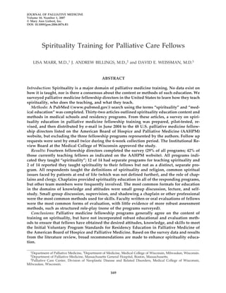 JOURNAL OF PALLIATIVE MEDICINE
Volume 10, Number 1, 2007
© Mary Ann Liebert, Inc.
DOI: 10.1089/jpm.2006.0076.R1




          Spirituality Training for Palliative Care Fellows

    LISA MARR, M.D.,1 J. ANDREW BILLINGS, M.D.,2 and DAVID E. WEISSMAN, M.D.3


                                                  ABSTRACT

Introduction: Spirituality is a major domain of palliative medicine training. No data exist on
how it is taught, nor is there a consensus about the content or methods of such education. We
surveyed palliative medicine fellowship directors in the United States to learn how they teach
spirituality, who does the teaching, and what they teach.
   Methods: A PubMed ( www.pubmed.gov ) search using the terms “spirituality” and “med-
ical education” was completed. Thirty-two articles outlined spirituality education content and
methods in medical schools and residency programs. From these articles, a survey on spiri-
tuality education in palliative medicine fellowship training was prepared, pilot-tested, re-
vised, and then distributed by e-mail in June 2004 to the 48 U.S. palliative medicine fellow-
ship directors listed on the American Board of Hospice and Palliative Medicine (AAHPM)
website, but excluding the three fellowship programs represented by the authors. Follow up
requests were sent by email twice during the 6-week collection period. The Institutional Re-
view Board at the Medical College of Wisconsin approved the study.
   Results: Fourteen fellowship directors completed the survey (29% of all programs; 42% of
those currently teaching fellows as indicated on the AAHPM website). All programs indi-
cated they taught “spirituality”; 12 of 14 had separate programs for teaching spirituality and
2 of 14 reported they taught spirituality to their fellows but not as a distinct, separate pro-
gram. All respondents taught the definitions of spirituality and religion, common spiritual
issues faced by patients at end of life (which was not defined further), and the role of chap-
lains and clergy. Chaplains provided spirituality education in all of the responding programs,
but other team members were frequently involved. The most common formats for education
in the domains of knowledge and attitudes were small group discussion, lecture, and self-
study. Small group discussion, supervision, and shadowing a chaplain or other professional
were the most common methods used for skills. Faculty written or oral evaluations of fellows
were the most common forms of evaluation, with little evidence of more robust assessment
methods, such as structured role-play (none of the programs surveyed).
   Conclusions: Palliative medicine fellowship programs generally agree on the content of
training on spirituality, but have not incorporated robust educational and evaluation meth-
ods to ensure that fellows have obtained the desired attitudes, knowledge, and skills to meet
the Initial Voluntary Program Standards for Residency Education in Palliative Medicine of
the American Board of Hospice and Palliative Medicine. Based on the survey data and results
from the literature review, broad recommendations are made to enhance spirituality educa-
tion.

  1Department  of Palliative Medicine, 3Department of Medicine, Medical College of Wisconsin, Milwaukee, Wisconsin.
  2Department   of Palliative Medicine, Massachusetts General Hospital, Boston, Massachusetts.
  3Palliative Care Center, Division of Neoplastic Disease and Related Disorders, Medical College of Wisconsin,

Milwaukee, Wisconsin.

                                                       169
 