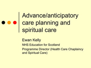Advance/anticipatory care planning and spiritual care Ewan Kelly NHS Education for Scotland Programme Director (Health Care Chaplaincy and Spiritual Care) 
