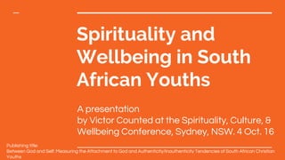 Spirituality and
Wellbeing in South
African Youths
A presentation
by Victor Counted at the Spirituality, Culture, &
Wellbeing Conference, Sydney, NSW. 4 Oct. 16
Publishing title:
Between God and Self: Measuring the Attachment to God and Authenticity/Inauthenticity Tendencies of South African Christian
Youths
 